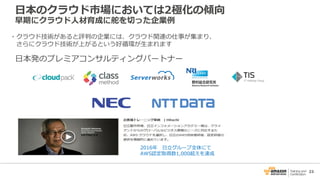 23
・クラウド技術があると評判の企業には、クラウド関連の仕事が集まり、
さらにクラウド技術が上がるという好循環が生まれます
日本のクラウド市場においては2極化の傾向
早期にクラウド人材育成に舵を切った企業例
2016年 日立グループ全体にて
AWS認定取得数1,000超えを達成
日本発のプレミアコンサルティングパートナー
 