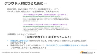 30
クラウド人材になるために…
© 2016 Amazon Web Services, Inc. and its affiliates. All rights reserved.
昨年に2回、AWS主催の「クラウド人材育成セミナー」にて、
AWS人材育成に成功されている企業様からご講演頂きました
共通意見としてあがっているのが
「（失敗を恐れずに）まずやってみる！」
 失敗のリスクが少ない事がクラウドの良さ。AWSアカウントの無料枠なども活用し積極的
に試すことが近道
 要件が固まらずともスピード感を持って、テイクリスクしながら行動できるマインドセット
こそが今後に求められる人財像とも言える
 