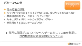 37
パターンAの例
始める前の課題
クラウドを使うガイドラインがないため、使いたくてもつかえない
• 基本的設計ポリシーやガイドラインがない
• セキュリティポリシーやガイドラインがない
• 横展開をする強力なチームがいない
IT部門に関係がないスペシャルチームとしてCoEを発足し
社内横断的に啓蒙活動を行っている
Independent
CoE
 
