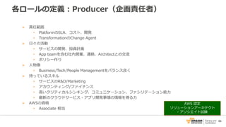 41
各ロールの定義：Producer（企画責任者）
 責任範囲
• PlatformのSLA、コスト、開発
• TransformationのChange Agent
 日々の活動
• サービスの開発、投資計画
• App teamを含む社内営業、連絡、Architectとの交流
• ポリシー作り
 人物像
• Business/Tech/People Managementをバランス良く
 持っているスキル
• サービスのR&D/Marketing
• アカウンティング/ファイナンス
• 高いクリティカルシンキング、コミュニケーション、ファシリテーション能力
• 最新のクラウドサービス・アプリ開発事情の情報を得る力
 AWSの資格
• Associate 相当
AWS 認定
ソリューションアーキテクト
- アソシエイト試験
 