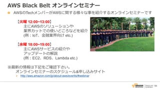 53
AWS Black Belt オンラインセミナー
AWSのTechメンバーがAWSに関する様々な事を紹介するオンラインセミナーです
【火曜 12:00~13:00】
主にAWSのソリューションや
業界カットでの使いどころなどを紹介
(例：IoT、金融業界向け etc.)
【水曜 18:00~19:00】
主にAWSサービスの紹介や
アップデートの解説
(例：EC2、RDS、Lambda etc.)
※最新の情報は下記をご確認下さい。
オンラインセミナーのスケジュール&申し込みサイト
 http://aws.amazon.com/jp/about-aws/events/#webinar
 