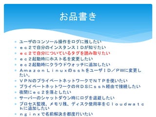 お品書き 
 ユーザのコンソール操作をログに残したい 
 ｅｃ２で自分のインスタンスＩＤが知りたい 
 ｅｃ２で自分についているタグを読み取りたい 
 ｅｃ２起動時にホスト名を変更したい 
 ｅｃ２起動時にクラウドウォッチに追加したい 
 Ａｍａｚｏｎ ＬｉｎｕｘのｓｓｈをユーザＩＤ／ＰＷに変更し 
たい。 
 ＶＰＮのプライベートネットワークでＮＴＰを使いたい 
 プライベートネットワークのＲＤＳにｓｓｈ経由で接続したい 
 夜間にｅｃ２を落としたい 
 サーバーのシャットダウン時にログを退避したい 
 プロセス監視、メモリ残、ディスク使用率をＣｌｏｕｄｗａｔｃ 
ｈに追加したい 
 ｎｇｉｎｘで名前解決を都度行いたい 
 