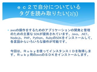 ｅｃ２で自分についている 
タグを読み取りたい(2/3) 
 awsの操作をするためのアプリケーションの開発と管理 
のための主要なSDKが提供されています。Java、.NET、 
Node.js、PHP、Python、RubyのSDKをインストールして、 
各言語からいろいろな操作が可能です。 
今回は、Ｒｕｂｙを使ってインスタンスＩＤを取得しま 
す。Ｒｕｂｙ用のawsのＳＤＫをインストールします。 
 