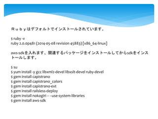 Ｒｕｂｙはデフォルトでインストールされています。 
$ ruby -v 
ruby 2.0.0p481 (2014-05-08 revision 45883) [x86_64-linux] 
aws-sdkを入れます、関連するパッケージをインストールしてからsdkをインス 
トールします。 
$ su 
$ yum install -y gcc libxml2-devel libxslt-devel ruby-devel 
$ gem install capistrano 
$ gem install capistrano_colors 
$ gem install capistrano-ext 
$ gem install railsless-deploy 
$ gem install nokogiri -- --use-system-libraries 
$ gem install aws-sdk 
 