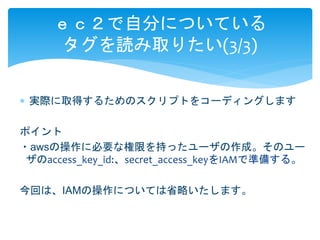 ｅｃ２で自分についている 
タグを読み取りたい(3/3) 
 実際に取得するためのスクリプトをコーディングします 
ポイント 
・awsの操作に必要な権限を持ったユーザの作成。そのユー 
ザのaccess_key_id:、secret_access_keyをIAMで準備する。 
今回は、IAMの操作については省略いたします。 
 