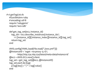 # vi getTagList.rb 
#!/usr/bin/env ruby 
# encoding: utf-8 
require 'rubygems' 
require 'aws-sdk' 
def get_tag_set(ec2, instance_id) 
tag_set = ec2.describe_instances(:instance_ids  
=> [instance_id])[:instance_index][instance_id][:tag_set] 
return tag_set 
end 
AWS.config(YAML.load(File.read("./aws.yml"))) 
@instanceID = `wget --no-proxy -q -O  
- http://169.254.169.254/latest/meta-data/instance-id` 
@ec2 = AWS::EC2.new().client 
tag_set = get_tag_set(@ec2, @instanceID) 
tag_set.each do |tag| 
p tag[:key] + " / " + tag[:value] 
end 
 