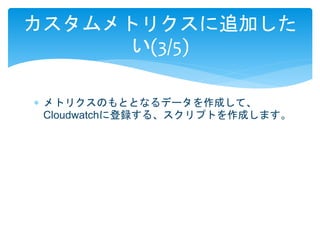 カスタムメトリクスに追加した 
い(3/5) 
 メトリクスのもととなるデータを作成して、 
Cloudwatchに登録する、スクリプトを作成します。 
 