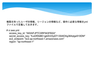 権限を持ったユーザの情報、リージョンの情報など、操作に必要な情報をyml 
ファイルで定義しておきます。 
# vi aws.yml 
access_key_id: "AKIAIFJPTCXRF943FBXA" 
secret_access_key: "lLaGfDbBE+gjbSVrGyD7+35AlOAg364qtge91XDM" 
ec2_endpoint: "ec2.ap-northeast-1.amazonaws.com" 
region: "ap-northeast-1" 
 