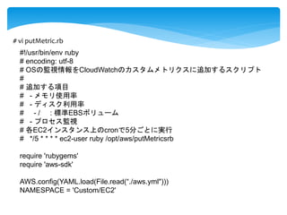 # vi putMetric.rb 
#!/usr/bin/env ruby 
# encoding: utf-8 
# OSの監視情報をCloudWatchのカスタムメトリクスに追加するスクリプト 
# 
# 追加する項目 
# - メモリ使用率 
# - ディスク利用率 
# - / : 標準EBSボリューム 
# - プロセス監視 
# 各EC2インスタンス上のcronで5分ごとに実行 
# */5 * * * * ec2-user ruby /opt/aws/putMetricsrb 
require 'rubygems' 
require 'aws-sdk' 
AWS.config(YAML.load(File.read(“./aws.yml"))) 
NAMESPACE = 'Custom/EC2' 
 