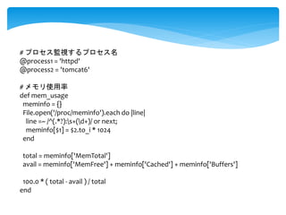 # プロセス監視するプロセス名 
@process1 = 'httpd' 
@process2 = 'tomcat6' 
# メモリ使用率 
def mem_usage 
meminfo = {} 
File.open('/proc/meminfo').each do |line| 
line =~ /^(.*?):s+(d+)/ or next; 
meminfo[$1] = $2.to_i * 1024 
end 
total = meminfo['MemTotal'] 
avail = meminfo['MemFree'] + meminfo['Cached'] + meminfo['Buffers'] 
100.0 * ( total - avail ) / total 
end 
 