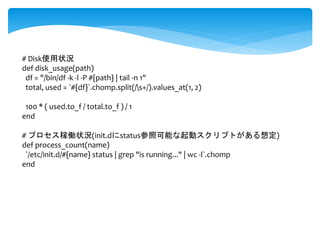 # Disk使用状況 
def disk_usage(path) 
df = "/bin/df -k -l -P #{path} | tail -n 1" 
total, used = `#{df}`.chomp.split(/s+/).values_at(1, 2) 
100 * ( used.to_f / total.to_f ) / 1 
end 
# プロセス稼働状況(init.dにstatus参照可能な起動スクリプトがある想定) 
def process_count(name) 
`/etc/init.d/#{name} status | grep "is running..." | wc -l`.chomp 
end 
 