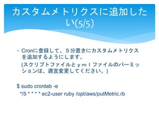 カスタムメトリクスに追加した 
い(5/5) 
 Cronに登録して、５分置きにカスタムメトリクス 
を追加するようにします。 
(スクリプトファイルとｙｍｌファイルのパーミッ 
ションは、適宜変更してください。) 
$ sudo crontab -e 
*/5 * * * * ec2-user ruby /opt/aws/putMetric.rb 
