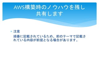 AWS構築時のノウハウを残し 
共有します 
 注意 
順番に記載されているため、前のテーマで記載さ 
れている内容が前提となる場合があります。 
 