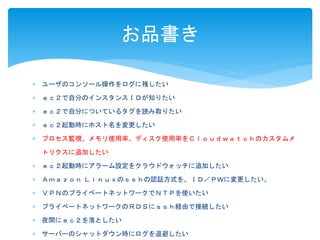 お品書き 
 ユーザのコンソール操作をログに残したい 
 ｅｃ２で自分のインスタンスＩＤが知りたい 
 ｅｃ２で自分についているタグを読み取りたい 
 ｅｃ２起動時にホスト名を変更したい 
 プロセス監視、メモリ使用率、ディスク使用率をＣｌｏｕｄｗａｔｃｈのカスタムメ 
トリクスに追加したい 
 ｅｃ２起動時にアラーム設定をクラウドウォッチに追加したい 
 Ａｍａｚｏｎ Ｌｉｎｕｘのｓｓｈの認証方式を、ＩＤ／ＰＷに変更したい。 
 ＶＰＮのプライベートネットワークでＮＴＰを使いたい 
 プライベートネットワークのＲＤＳにｓｓｈ経由で接続したい 
 夜間にｅｃ２を落としたい 
 サーバーのシャットダウン時にログを退避したい 
 