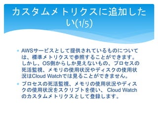 カスタムメトリクスに追加した 
い(1/5) 
 AWSサービスとして提供されているものについて 
は、標準メトリクスで参照することができます。 
しかし、OS側からしか見えないもの、プロセスの 
死活監視、メモリの使用状況やディスクの使用状 
況はCloud Watchでは見ることができません。 
 プロセスの死活監視、メモリの使用状況やディス 
クの使用状況をスクリプトを使い、Cloud Watch 
のカスタムメトリクスとして登録します。 
 