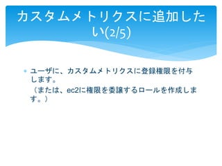 カスタムメトリクスに追加した 
い(2/5) 
 ユーザに、カスタムメトリクスに登録権限を付与 
します。 
（または、ec2に権限を委譲するロールを作成しま 
す。） 
 