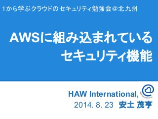 １から学ぶクラウドのセキュリティ勉強会＠北九州
HAW International, Inc　　
2014. 8. 23　安土 茂亨
AWSに組み込まれている
セキュリティ機能
 