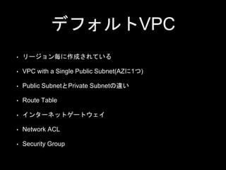 デフォルトVPC
• リージョン毎に作成されている
• VPC with a Single Public Subnet(AZに1つ)
• Public SubnetとPrivate Subnetの違い
• Route Table
• インターネットゲートウェイ
• Network ACL
• Security Group
 