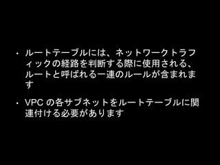 • ルートテーブルには、ネットワークトラフ
ィックの経路を判断する際に使用される、
ルートと呼ばれる一連のルールが含まれま
す
• VPC の各サブネットをルートテーブルに関
連付ける必要があります
 
