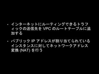 • インターネットにルーティングできるトラフ
ィックの送信先を VPC のルートテーブルに追
加する
• パブリック IP アドレスが割り当てられている
インスタンスに対してネットワークアドレス
変換 (NAT) を行う
 