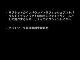 • サブネットのインバウンドトラフィックとアウトバ
ウンドトラフィックを制御するファイアウォールと
して動作するセキュリティのオプションレイヤー
• ネットワーク管理者の管理範囲
 