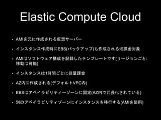 Elastic Compute Cloud
• AMIを元に作成される仮想サーバー
• インスタンス作成時にEBS(バックアップ)も作成される※課金対象
• AMIはソフトウェア構成を記録したテンプレートです(リージョンごと:
移動は可能)
• インスタンスは1時間ごとに従量課金
• AZ​内に作成される(デフォルトVPC内)
• EBSはアベイラビリティーゾーンに固定(AZ内で冗長化されている)
• 別のアベイラビリティゾーンにインスタンスを移行する(AMIを使用)
 
