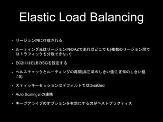 Elastic Load Balancing
• リージョン内に作成される
• ルーティング先はリージョン内のAZであればどこでも(複数のリージョン間で
はトラフィックを分散できない)
• EC2​にはELBのSGを設定する
• ヘルスチェックとルーティングの再開(非正常のしきい値:2,正常のしきい値
:10)
• スティッキーセッションはデフォルトではDisabled
• Auto Scalingとの連携
• キープアライブのオプションを有効にするのがベストプラクティス
 