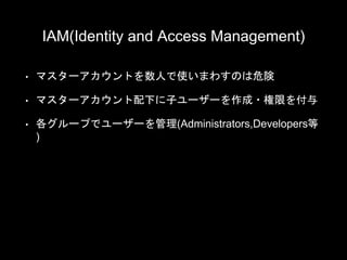 IAM(Identity and Access Management)
• マスターアカウントを数人で使いまわすのは危険
• マスターアカウント配下に子ユーザーを作成・権限を付与
• 各グループでユーザーを管理(Administrators,Developers等
)
 