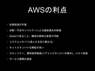 AWSの利点
• 初期投資が不要
• 余剰・不足キャパシティによる機会損失の削減
• Elasticであること、構成の柔軟な変更が可能
• システムリカバリ(落とせる切り離せる)
• ホットスタンバイは無駄が多い
• セキュリティ、運用負荷軽減(コアコンピタンスへの集中)、コスト削減
• サービス展開の速度
 