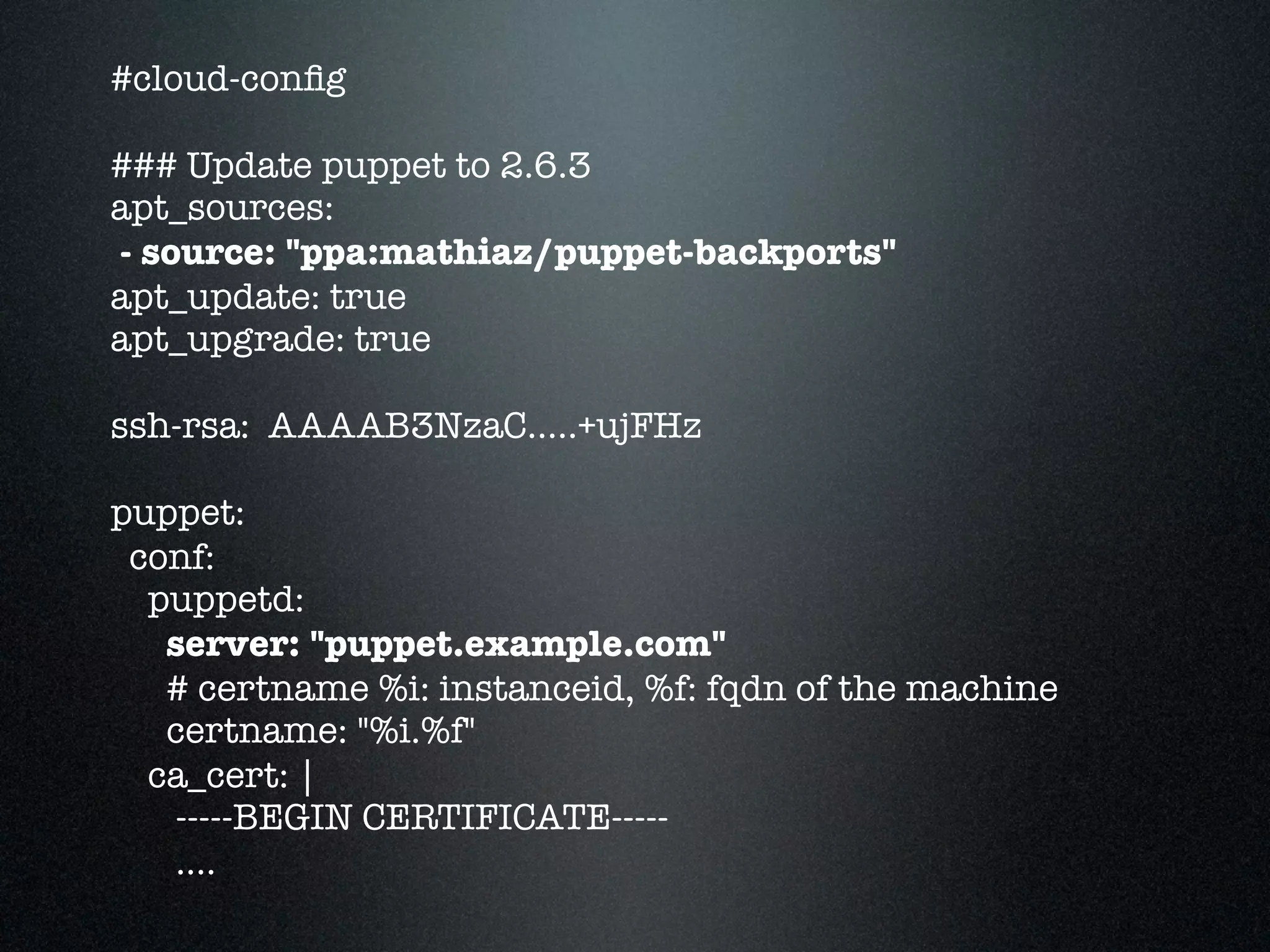 #cloud-conﬁg

### Update puppet to 2.6.3
apt_sources:
- source: "ppa:mathiaz/puppet-backports"
apt_update: true
apt_upgrade: true

ssh-rsa: AAAAB3NzaC.....+ujFHz

puppet:
 conf:
  puppetd:
   server: "puppet.example.com"
   # certname %i: instanceid, %f: fqdn of the machine
   certname: "%i.%f"
  ca_cert: |
   -----BEGIN CERTIFICATE-----
   ....
 