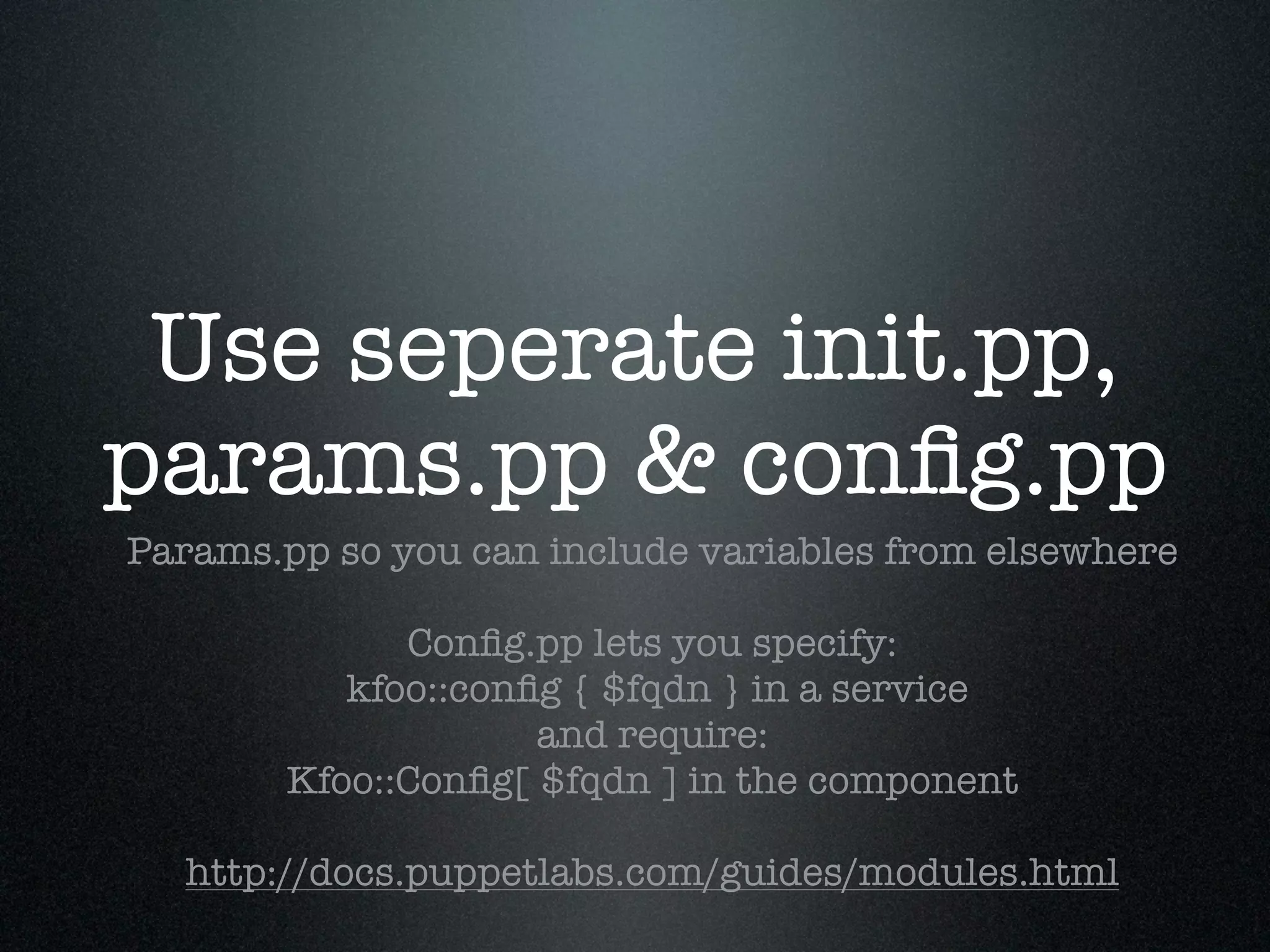 Use seperate init.pp,
params.pp & conﬁg.pp
Params.pp so you can include variables from elsewhere

              Conﬁg.pp lets you specify:
           kfoo::conﬁg { $fqdn } in a service
                     and require:
        Kfoo::Conﬁg[ $fqdn ] in the component

  http://docs.puppetlabs.com/guides/modules.html
 
