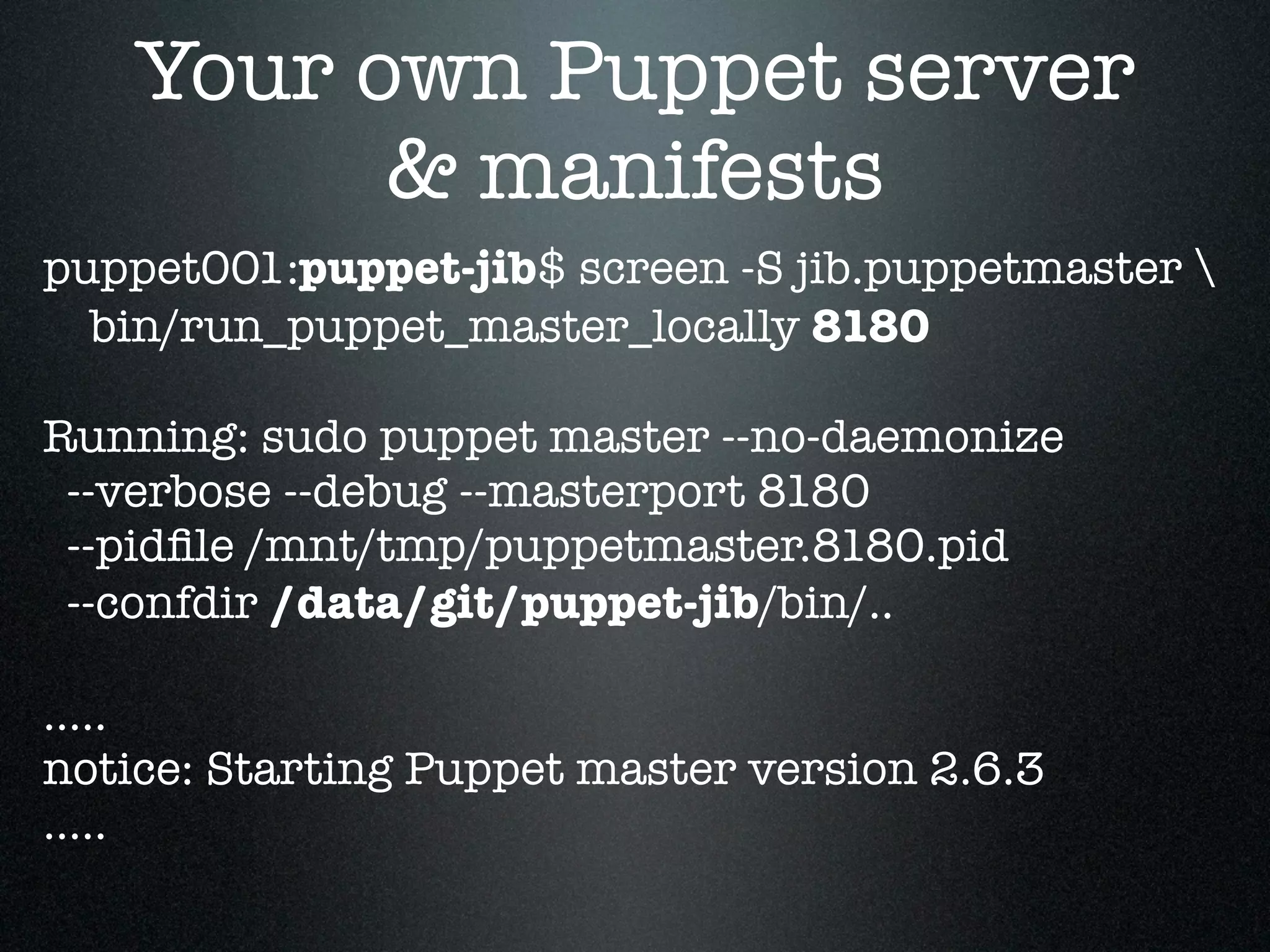 Your own Puppet server
          & manifests
puppet001:puppet-jib$ screen -S jib.puppetmaster 
  bin/run_puppet_master_locally 8180

Running: sudo puppet master --no-daemonize
 --verbose --debug --masterport 8180
 --pidﬁle /mnt/tmp/puppetmaster.8180.pid
 --confdir /data/git/puppet-jib/bin/..

.....
notice: Starting Puppet master version 2.6.3
.....
 