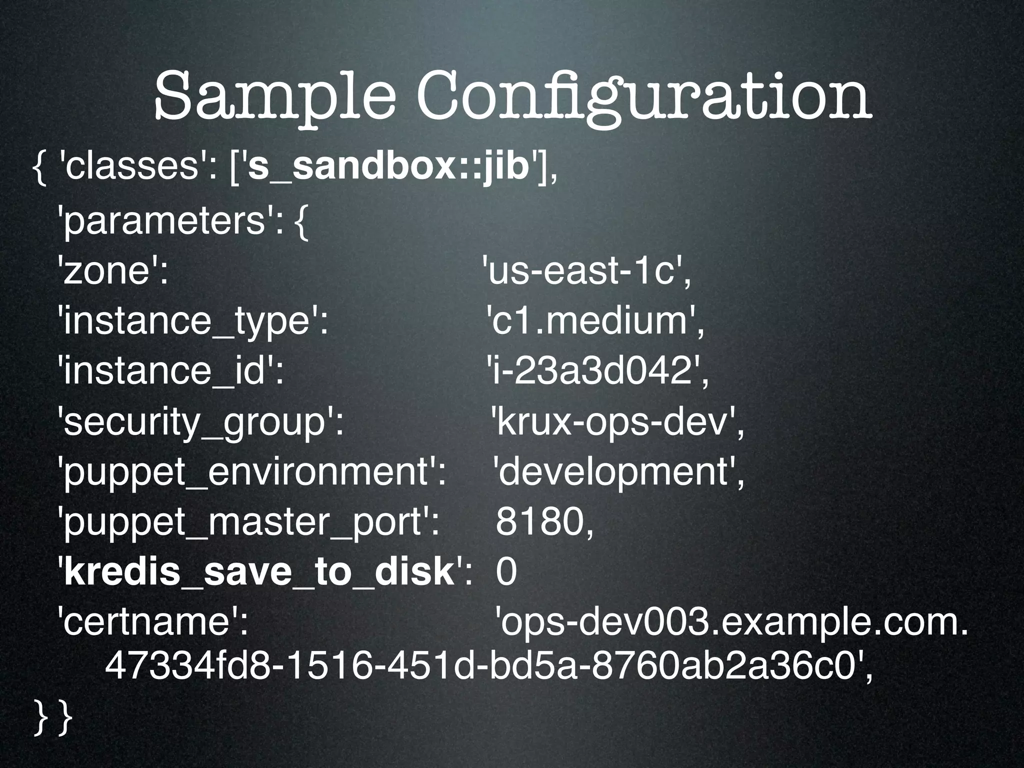 Sample Conﬁguration
{ 'classes': ['s_sandbox::jib'],
  'parameters': {
  'zone':                 'us-east-1c',
  'instance_type':         'c1.medium',
  'instance_id':           'i-23a3d042',
  'security_group':         'krux-ops-dev',
  'puppet_environment': 'development',
  'puppet_master_port': 8180,
  'kredis_save_to_disk': 0
  'certname':                'ops-dev003.example.com.
      47334fd8-1516-451d-bd5a-8760ab2a36c0',
}}
 