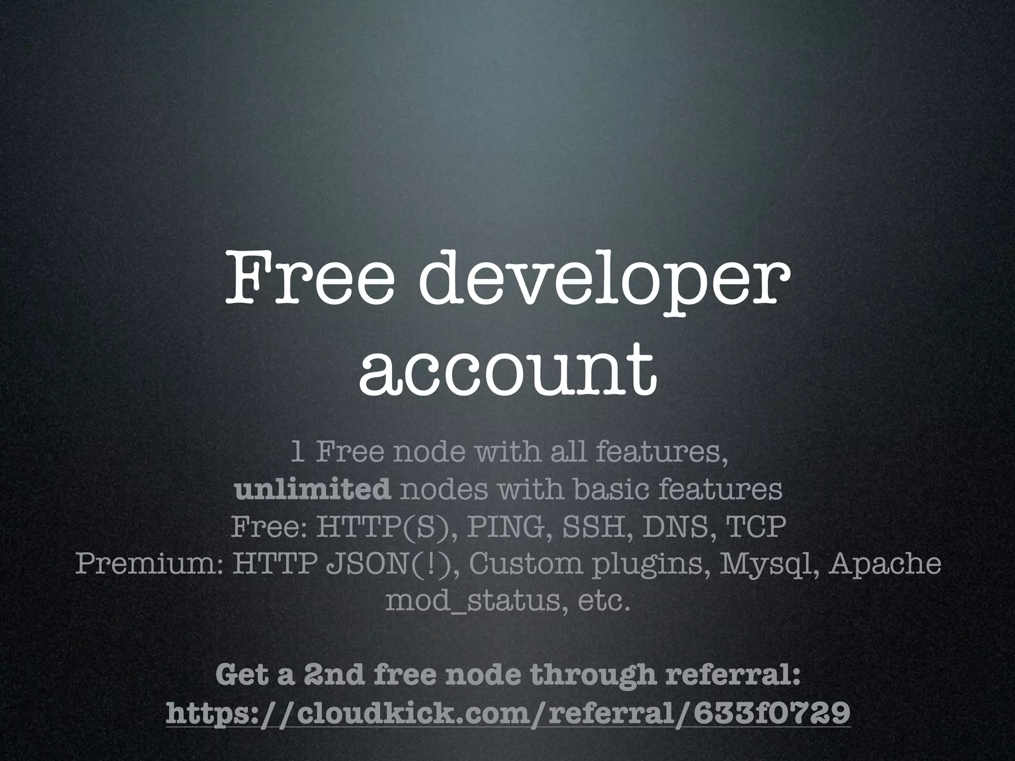 Free developer
           account
            1 Free node with all features,
         unlimited nodes with basic features
         Free: HTTP(S), PING, SSH, DNS, TCP
Premium: HTTP JSON(!), Custom plugins, Mysql, Apache
                  mod_status, etc.

        Get a 2nd free node through referral:
     https://cloudkick.com/referral/633f0729
 