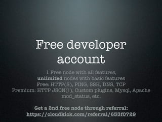 Free developer
           account
            1 Free node with all features,
         unlimited nodes with basic features
         Free: HTTP(S), PING, SSH, DNS, TCP
Premium: HTTP JSON(!), Custom plugins, Mysql, Apache
                  mod_status, etc.

        Get a 2nd free node through referral:
     https://cloudkick.com/referral/633f0729
 