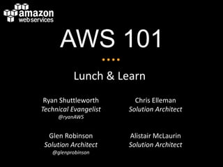 AWS 101
           Lunch & Learn
 Ryan Shuttleworth       Chris Elleman
Technical Evangelist   Solution Architect
     @ryanAWS


  Glen Robinson        Alistair McLaurin
 Solution Architect    Solution Architect
   @glenprobinson
 