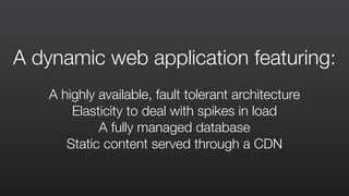 A dynamic web application featuring:
A highly available, fault tolerant architecture
Elasticity to deal with spikes in load
A fully managed database
Static content served through a CDN
 