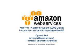 AWS 101 - A Walk through the AWS Cloud:
Introduction to Cloud Computing with AWS
Oyvind Roti
(oyvindr@amazon.com)
Principal Solutions Architect
©Amazon.com,	
  Inc.	
  and	
  its	
  aﬃliates.	
  	
  All	
  rights	
  reserved.	
  

 
