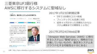 三菱東京UFJ銀行様
AWSに移行するシステムに聖域なし
2017年1月23日新聞記事
• 5年で100億のコスト削減
• フィンテックにも迅速に対応
• 従来４ヶ月かかった見積もりからシ
ステム構築までの期間を１ヶ月に
2017年2月24日Web記事
33
出典：http://itpro.nikkeibp.co.jp/atcl/column/14/346926/022400847/?rt=nocnt
「Amazon Web Services（AWS）に移行
するシステムに“聖域”はない。現時点では
計画していないものの、勘定系システムを
クラウド化する可能性は十分にある」
 