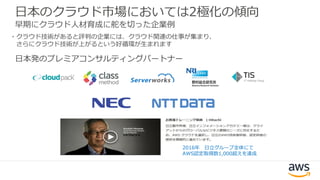 日本のクラウド市場においては2極化の傾向
早期にクラウド人材育成に舵を切った企業例
・クラウド技術があると評判の企業には、クラウド関連の仕事が集まり、
さらにクラウド技術が上がるという好循環が生まれます
2016年 日立グループ全体にて
AWS認定取得数1,000超えを達成
日本発のプレミアコンサルティングパートナー
 