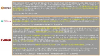 現在、当社のインフラチームには 12 名が在籍していますが、そのうち 7 名が AWS 周りを担当しています。全員、AWS のサービ
スをかなり使い込んでいますが、彼らにとっても低レイヤーの知識は以前と変わらず求められています。しかし、データセンター
時代にはサーバーは物理的な作業を伴うハードウェアそのものでしたが、クラウドの登場によって、コードを書けばサーバーの調
達から運用までできるようになりました。そういう意味で言えば、クラウドの普及はインフラエンジニアに求められる知識と技術
を大きく変えたかもしれません。
クックパッド株式会社 成田 一生 様
AWS はクラウド市場におけるマーケットリーダーであり、ソリューションアーキテクトからの情報発信やユーザーグループ活動な
ども活発で、成熟したノウハウが入手しやすいという点を評価しました。またAWS クラウドを徹底的に活用してアプリケーション
構築や運用をする経験が、当社エンジニアの今後のキャリア形成にとって大きくプラスになるだろうという考えもありました。
株式会社みんなのウェディング 技術開発本部 本部長兼 CTO 高井 直人 様
ユーザーにとって良かれと思われるものを素早く開発して市場に投入する。そして製品やサービスを使ってくれたユーザーか
らフィードバックを得て、さらに改良し価値を高めていくのです。これを実現するには、これまでのウォーターフォール型の
開発体制ではうまくいきません。開発体制を変革しアジャイル型に変える必要がありました。
これまでに作ったインスタンス数を集計したら数万のレベルに達していました。1つのサービススタックを作ると開発用、評
価用、本番用と最低でも 6つほどのインスタンスが必要です。作成したインスタンス数の多さは、我々がサービス開発のリー
ンサイクルを数多く回してきた証しにもなるでしょう。リーンサイクルをどんどん回せたのは、AWS のクラウド環境があっ
たからで、すべてが API 制御されているからこそ実現できたと思っています。
AWS クラウドを使い始めてから開発はマイクロサービスの形になり、関わるチーム同士の関係は疎結合となりました。
開発サイクルも速くなっています。以前であれば1機能を出すのに10の作業をしていたのが今は2つか3つだけやればいいイ
メージです。つまり本来自分たちがやるべきことに集中できるようになったわけで、これも大きなメリットです。
八木田 隆 様（キヤノン株式会社 映像事務機事業部 映像事務機DS開発センター 主席研究員
 