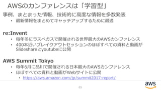 AWSのカンファレンスは「学習型」
65
事例、まとまった情報、技術的に高度な情報を多数発表
• 最新情報をまとめてキャッチアップするために最適
re:Invent
• 毎年冬にラスベガスで開催される世界最大のAWSカンファレンス
• 400本近いブレイクアウトセッションのほぼすべての資料と動画が
Slideshareとyoutubeに公開
AWS Summit Tokyo
• 毎年6月に品川で開催される日本最大のAWSカンファレンス
• ほぼすべての資料と動画がWebサイトに公開
• https://aws.amazon.com/jp/summit2017-report/
 