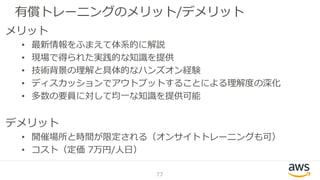 有償トレーニングのメリット/デメリット
77
メリット
• 最新情報をふまえて体系的に解説
• 現場で得られた実践的な知識を提供
• 技術背景の理解と具体的なハンズオン経験
• ディスカッションでアウトプットすることによる理解度の深化
• 多数の要員に対して均一な知識を提供可能
デメリット
• 開催場所と時間が限定される（オンサイトトレーニングも可）
• コスト（定価 7万円/人日）
 