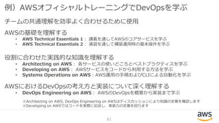 例）AWSオフィシャルトレーニングでDevOpsを学ぶ
チームの共通理解を効率よく合わせるために使用
AWSの基礎を理解する
• AWS Technical Essentials 1： 講義を通してAWSのコアサービスを学ぶ
• AWS Technical Essentials 2： 演習を通して構築運用時の基本操作を学ぶ
役割に合わせた実践的な知識を理解する
• Architecting on AWS： 各サービスの使いどころとベストプラクティスを学ぶ
• Developing on AWS： AWSサービスをコードから利用する方法を学ぶ
• Systems Operations on AWS：AWS運用の手順およびCLIによる自動化を学ぶ
AWSにおけるDevOpsの考え方と実装について深く理解する
• DevOps Engineering on AWS： AWSのDevOpsを概要から実装まで学ぶ
81
※Architecting on AWS, DevOps Engineering on AWSはディスカッションにより知識の定着を確認します
※Developing on AWSではコードを実際に記述し、実装力の定着を図ります
 