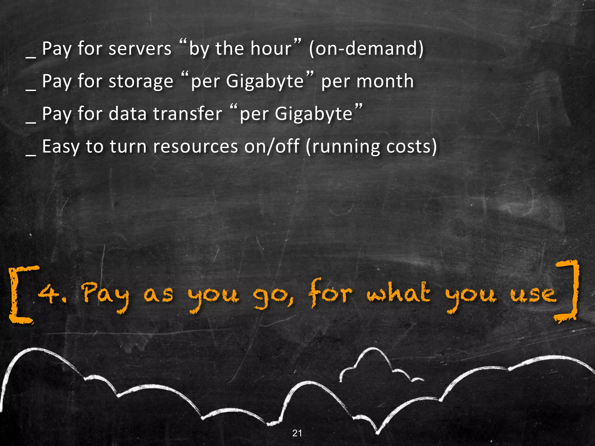 21
[ ]4. Pay as you go, for what you use
21
_ Pay for servers “by the hour” (on-demand)
_ Pay for storage “per Gigabyte” per month
_ Pay for data transfer “per Gigabyte”
_ Easy to turn resources on/off (running costs)
 