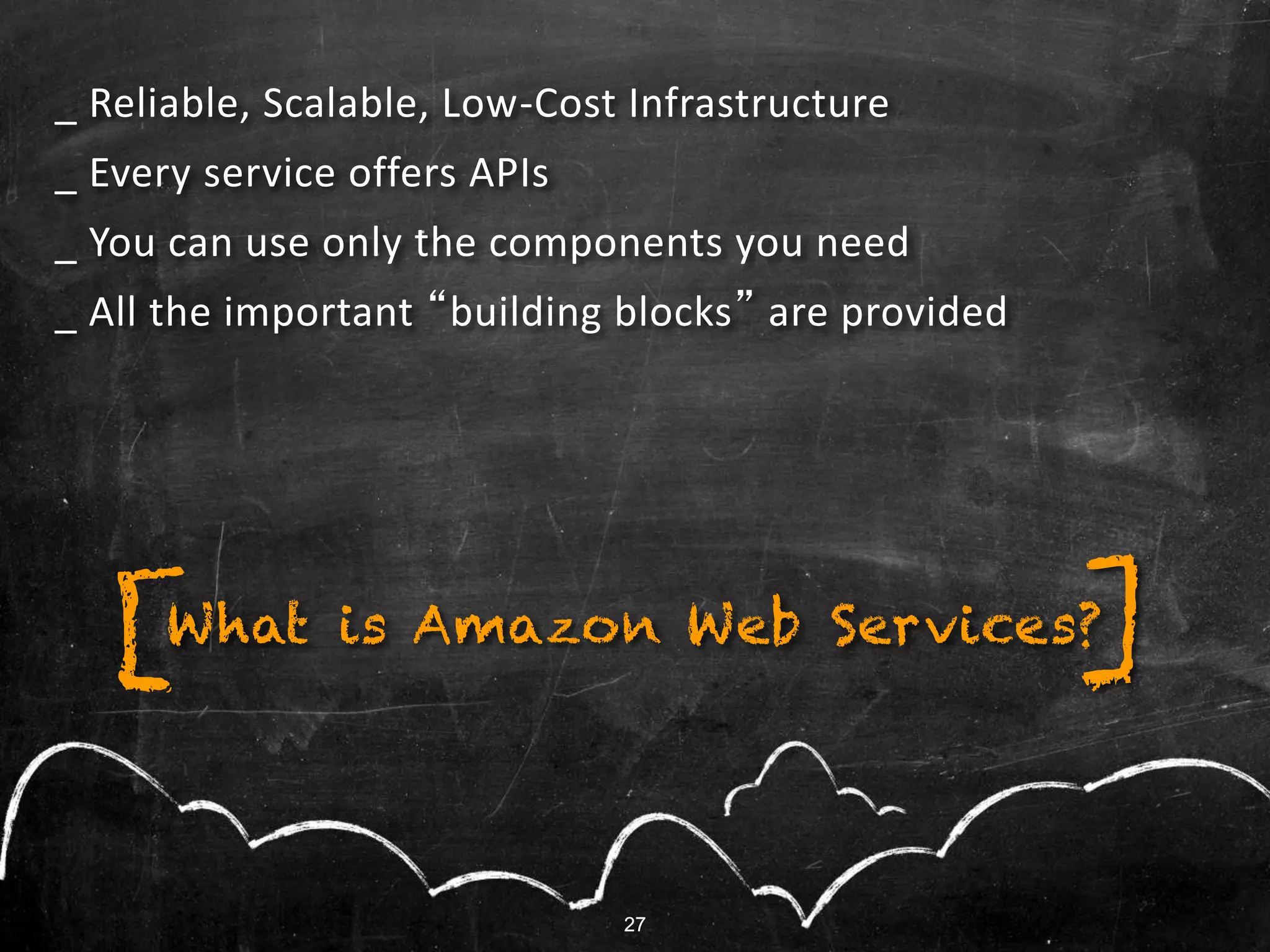 27
What is Amazon Web Services?
_ Reliable, Scalable, Low-Cost Infrastructure
_ Every service offers APIs
_ You can use only the components you need
_ All the important “building blocks” are provided
][
27
 