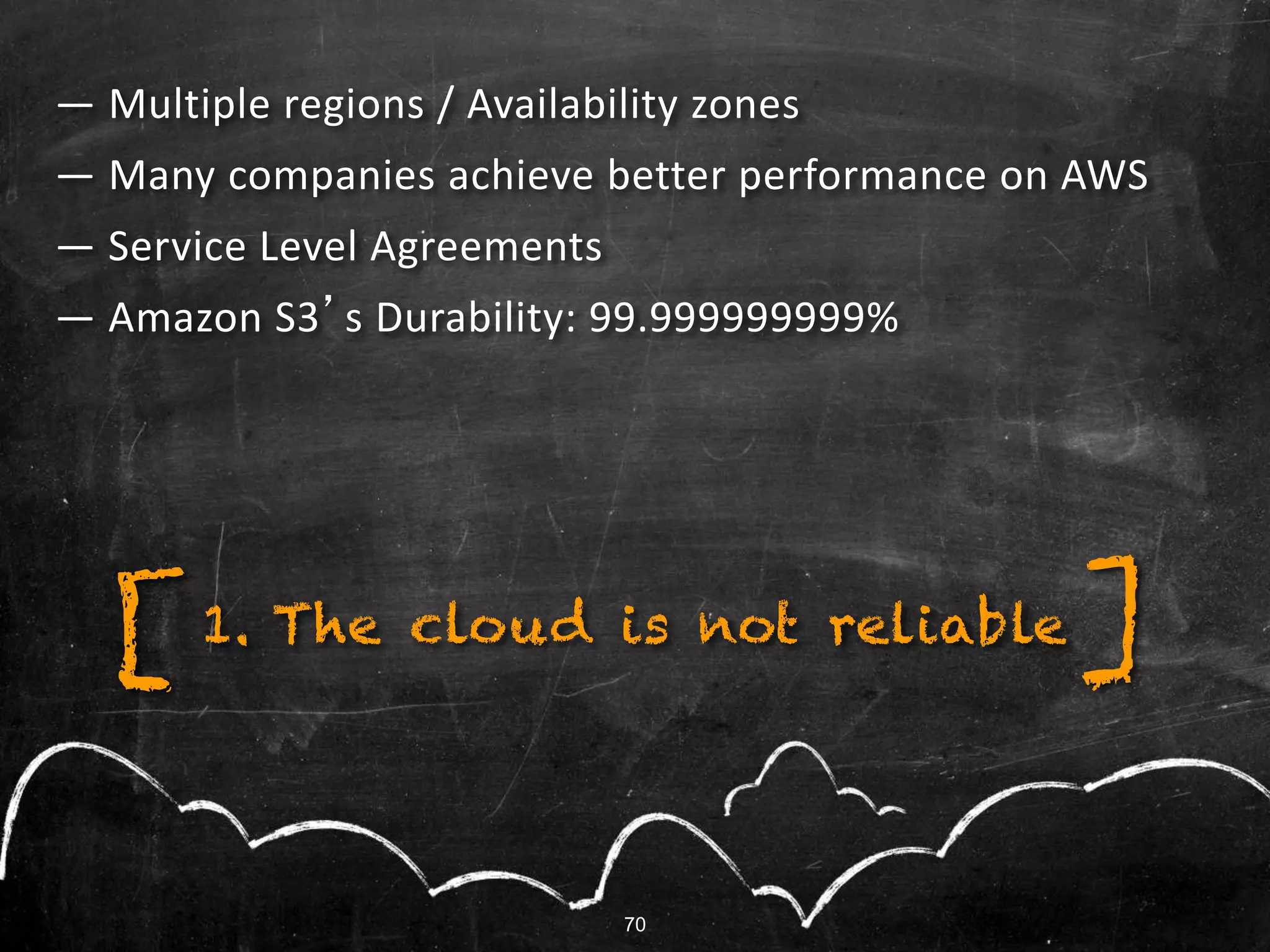 — Multiple regions / Availability zones
— Many companies achieve better performance on AWS
— Service Level Agreements
— Amazon S3’s Durability: 99.999999999%
1. The cloud is not reliable ][
70
 