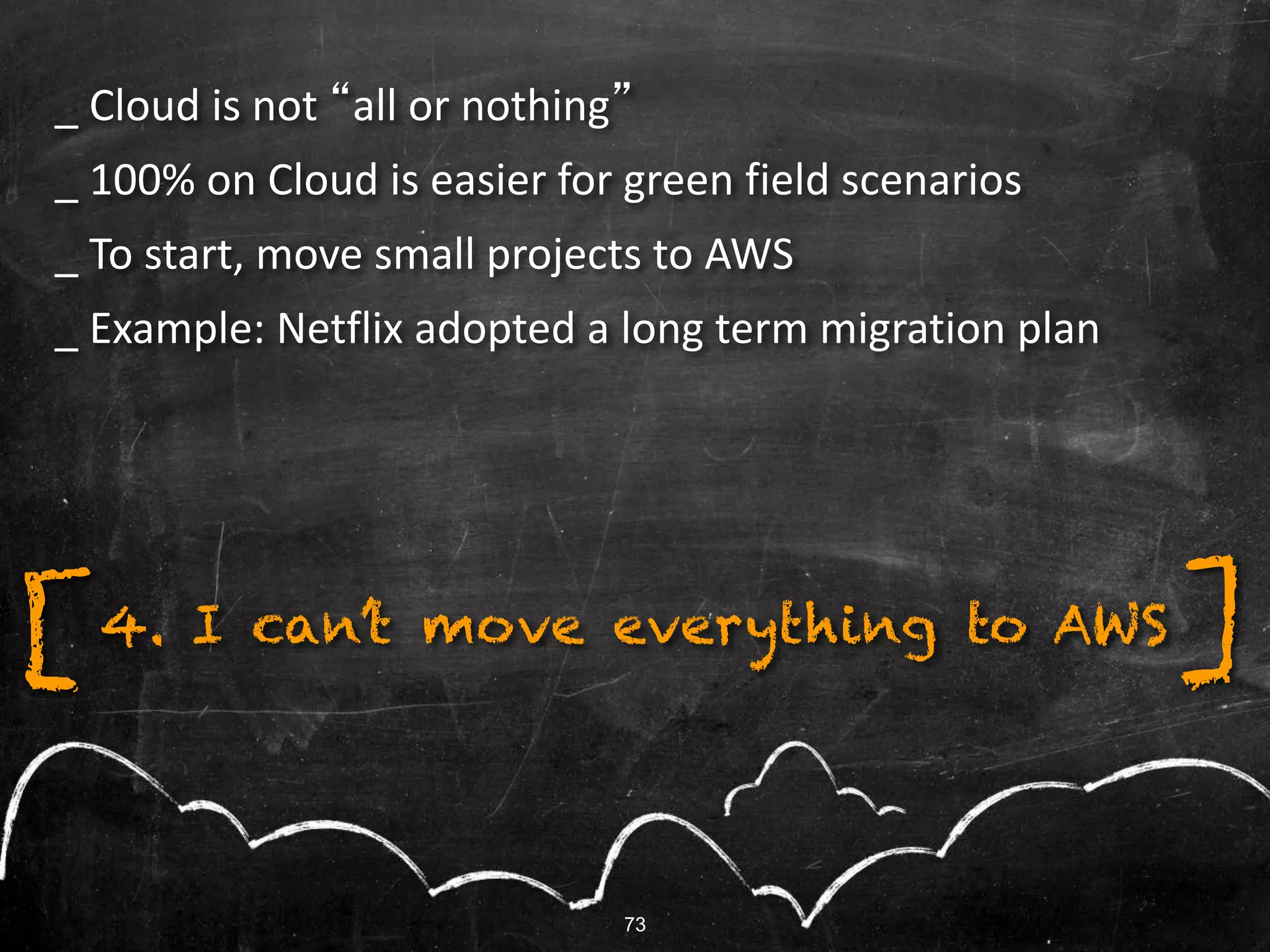 73
4. I can’t move everything to AWS[ ]
_ Cloud is not “all or nothing”
_ 100% on Cloud is easier for green field scenarios
_ To start, move small projects to AWS
_ Example: Netflix adopted a long term migration plan
 
