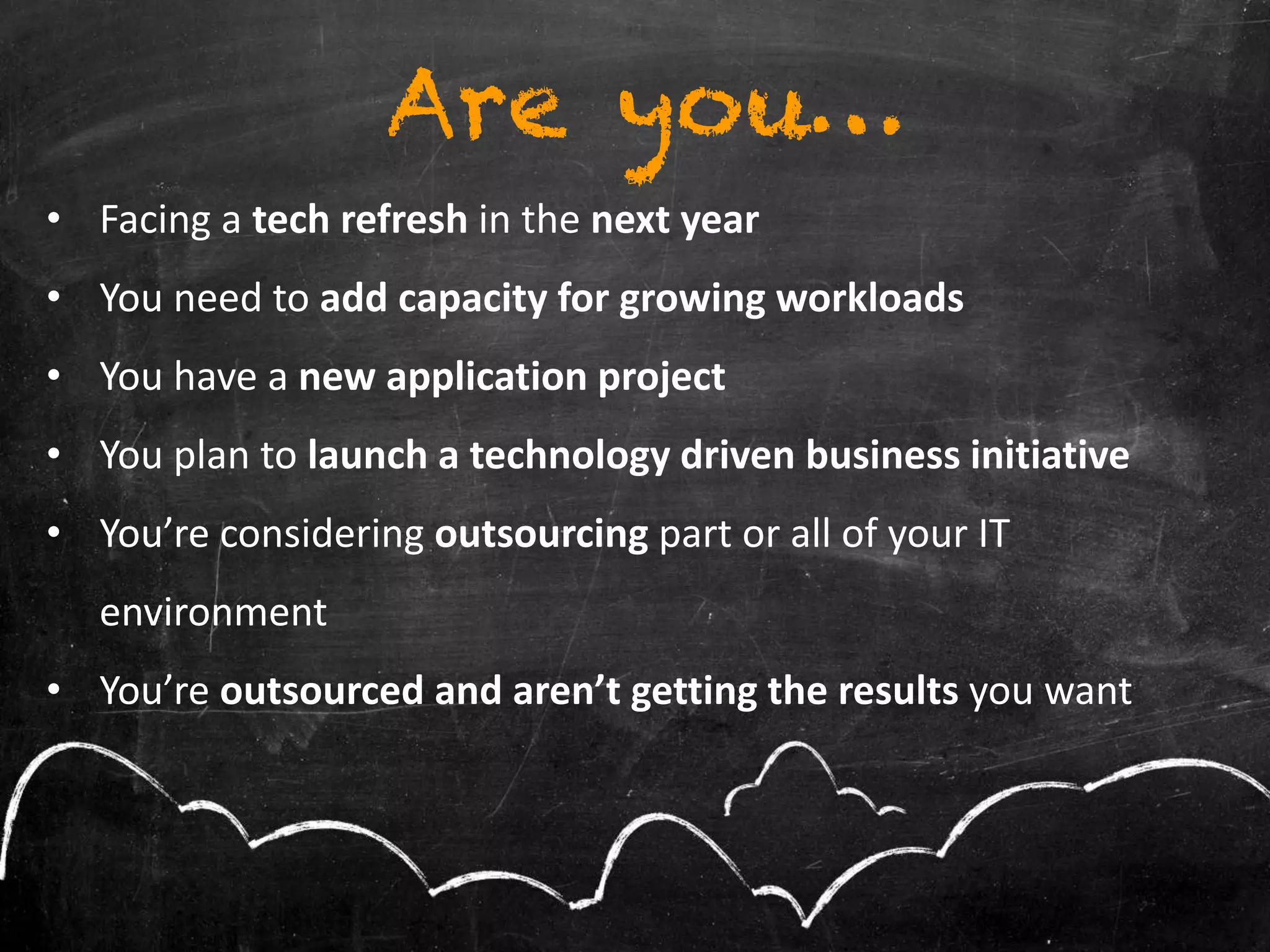 Are you…
• Facing a tech refresh in the next year
• You need to add capacity for growing workloads
• You have a new application project
• You plan to launch a technology driven business initiative
• You’re considering outsourcing part or all of your IT
environment
• You’re outsourced and aren’t getting the results you want
 
