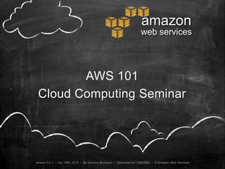 amazon
                                                                    web services




        AWS 101
 Cloud Computing Seminar




version 5.2.1 - Apr 19th, 2012 - By Simone Brunozzi - Optimized for 1280x960 - © Amazon Web Services
 